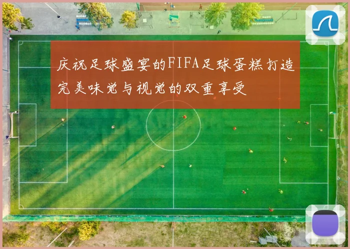 庆祝足球盛宴的FIFA足球蛋糕打造完美味觉与视觉的双重享受