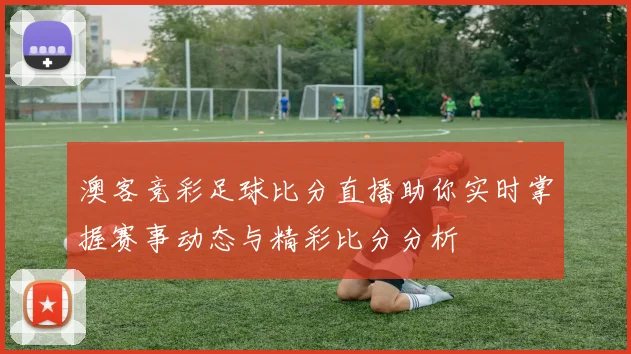 澳客竞彩足球比分直播助你实时掌握赛事动态与精彩比分分析