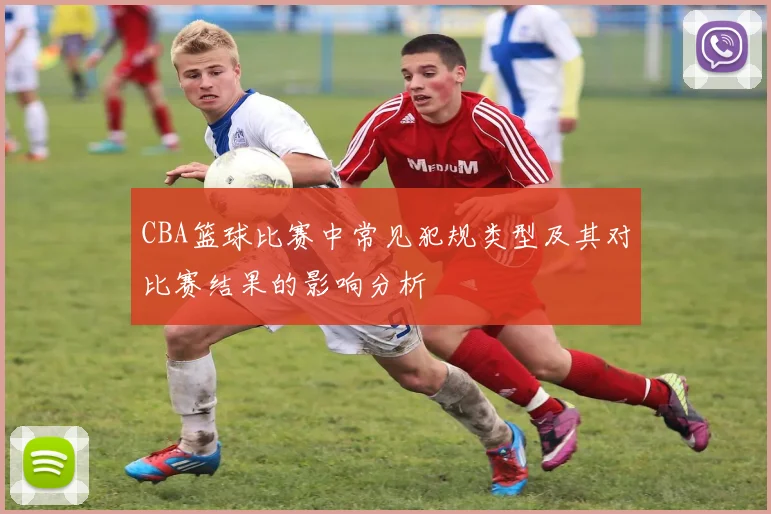 CBA篮球比赛中常见犯规类型及其对比赛结果的影响分析