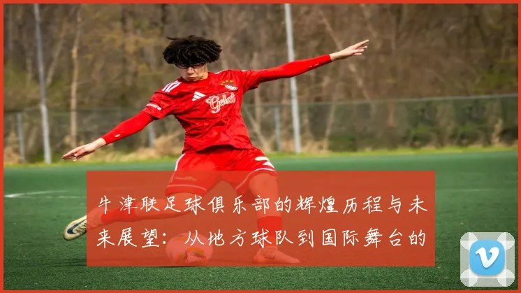 牛津联足球俱乐部的辉煌历程与未来展望：从地方球队到国际舞台的崛起之路