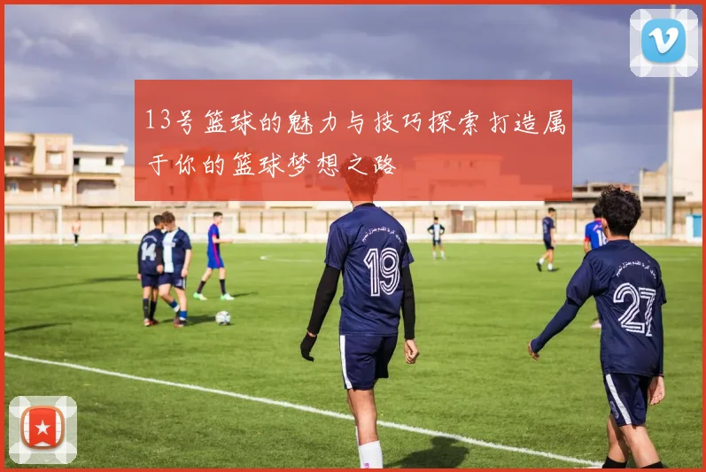13号篮球的魅力与技巧探索打造属于你的篮球梦想之路