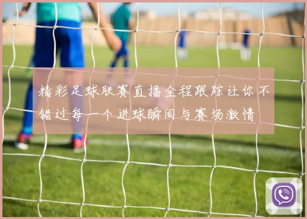 精彩足球联赛直播全程跟踪让你不错过每一个进球瞬间与赛场激情
